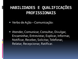 HABILIDADES E QUALIFICAÇÕES
PROFISSIONAIS
 Verbo de Ação – Comunicação:
 Atender, Comunicar, Consultar, Divulgar,
Encaminhar, Entrevistar, Explicar, Informar,
Notificar, Receber, Solicitar,Telefonar,
Relatar, Recepcionar, Ratificar.
 