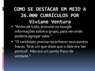 COMO SE DESTACAR EM MEIO A
26.000 CURRÍCULOS POR
Viviane Ventura
 “Antes de tudo, procurei no Google
informações sobre o grupo, para ver onde
poderia agregar valor.”
 “O candidato precisa reconhecer seus pontos
fracos.Teve um que disse que o dele era ‘ser
pontual’. Não era um ponto fraco de
verdade.”
 