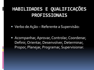 HABILIDADES E QUALIFICAÇÕES
PROFISSIONAIS
 Verbo de Ação – Referente a Supervisão:
 Acompanhar, Aprovar, Controlar, Coordenar,
Definir, Orientar, Desenvolver, Determinar,
Propor, Planejar, Programar, Supervisionar.
 