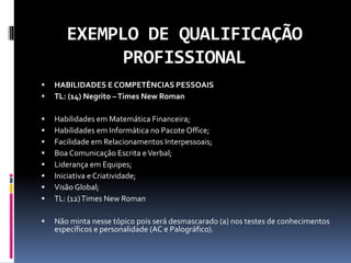 EXEMPLO DE QUALIFICAÇÃO
PROFISSIONAL
 HABILIDADES E COMPETÊNCIAS PESSOAIS
 TL: (14) Negrito –Times New Roman
 Habilidades em Matemática Financeira;
 Habilidades em Informática no Pacote Office;
 Facilidade em Relacionamentos Interpessoais;
 Boa Comunicação Escrita eVerbal;
 Liderança em Equipes;
 Iniciativa e Criatividade;
 Visão Global;
 TL: (12)Times New Roman
 Não minta nesse tópico pois será desmascarado (a) nos testes de conhecimentos
específicos e personalidade (AC e Palográfico).
 