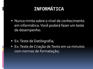 INFORMÁTICA
 Nunca minta sobre o nível de conhecimento
em informática.Você poderá fazer um teste
de desempenho:
 Ex:Teste de Datilografia;
 Ex:Teste de Criação deTexto em 10 minutos
com normas de formatação;
 