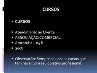 CURSOS
 CURSOS
 Atendimento ao Cliente
 ASSOCIAÇÃOCOMERCIAL
 Araçatuba - 04 h
 2008
 Observação: Sempre colocar os cursos que
tem haver com seu objetivo profissional.
 