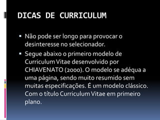 DICAS DE CURRICULUM
 Não pode ser longo para provocar o
desinteresse no selecionador.
 Segue abaixo o primeiro modelo de
CurriculumVitae desenvolvido por
CHIAVENATO (2000). O modelo se adéqua a
uma página, sendo muito resumido sem
muitas especificações. É um modelo clássico.
Com o título CurriculumVitae em primeiro
plano.
 