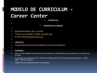 MODELO DE CURRICULUM -
Career Center
 CURRÍCULO

 RODRIGO DE ALMEIDA

 Rua Gabriel da Silva, 2672, 21º andar
 Tel: (11) xx44-1233 (Res.). Celular: (xx) 9976-05xx
 E-mail: roalmeida@roalmeida.com

 OBJETIVO
 Posição Sênior na Área Comercial/Desenvolvimento de Negócios.

 SUMÁRIO
 Dez anos deTrabalho no Mercado de Consultoria em Manufatura, com Experiência nos EUA e na
Europa.
 Formação em Engenharia Civil – UFV, Pós-Graduação em Administração de Empresas – FYJP e
MBA – ABC (em curso).
 Inglês Fluente e Espanhol para Conversação.
 