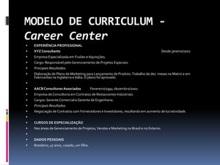 MODELO DE CURRICULUM -
Career Center
 EXPERIÊNCIA PROFISSIONAL
 XYZ Consultants Desde janeiro/2002
 Empresa Especializada em Fusões e Aquisições.
 Cargo: Responsável pelo Gerenciamento de Projetos Especiais.
 Principais Resultados:
 Elaboração de Plano de Marketing para Lançamento de Produto.Trabalho de dez meses na Matriz e em
Fabricantes na Inglaterra e Itália.O plano foi aprovado.

 AACB Consultores Associados Fevereiro/1994-dezembro/2001
 Empresa de Consultoria em Contratos de Restaurantes Industriais.
 Cargos: Gerente Comercial e Gerente de Engenharia.
 Principais Resultados:
 Negociação de Contratos com Fornecedores e Investidores, resultando em aumento de lucratividade.

 CURSOS DE ESPECIALIZAÇÂO
 Nas áreas de Gerenciamento de Projetos,Vendas e Marketing no Brasil e no Exterior.

 DADOS PESSOAIS
 Brasileiro, 47 anos, casado, um filho.
 