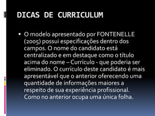DICAS DE CURRICULUM
 O modelo apresentado por FONTENELLE
(2005) possui especificações dentro dos
campos. O nome do candidato está
centralizado e em destaque como o título
acima do nome – Currículo - que poderia ser
eliminado. O currículo deste candidato é mais
apresentável que o anterior oferecendo uma
quantidade de informações maiores a
respeito de sua experiência profissional.
Como no anterior ocupa uma única folha.
 