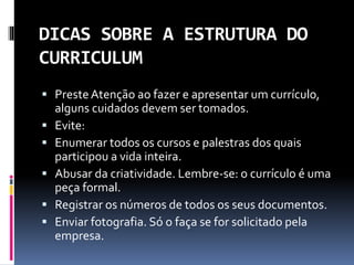 DICAS SOBRE A ESTRUTURA DO
CURRICULUM
 PresteAtenção ao fazer e apresentar um currículo,
alguns cuidados devem ser tomados.
 Evite:
 Enumerar todos os cursos e palestras dos quais
participou a vida inteira.
 Abusar da criatividade. Lembre-se: o currículo é uma
peça formal.
 Registrar os números de todos os seus documentos.
 Enviar fotografia. Só o faça se for solicitado pela
empresa.
 