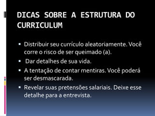 DICAS SOBRE A ESTRUTURA DO
CURRICULUM
 Distribuir seu currículo aleatoriamente.Você
corre o risco de ser queimado (a).
 Dar detalhes de sua vida.
 A tentação de contar mentiras.Você poderá
ser desmascarada.
 Revelar suas pretensões salariais. Deixe esse
detalhe para a entrevista.
 