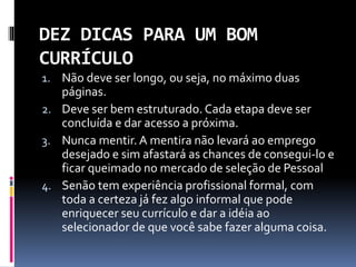 DEZ DICAS PARA UM BOM
CURRÍCULO
1. Não deve ser longo, ou seja, no máximo duas
páginas.
2. Deve ser bem estruturado. Cada etapa deve ser
concluída e dar acesso a próxima.
3. Nunca mentir. A mentira não levará ao emprego
desejado e sim afastará as chances de consegui-lo e
ficar queimado no mercado de seleção de Pessoal
4. Senão tem experiência profissional formal, com
toda a certeza já fez algo informal que pode
enriquecer seu currículo e dar a idéia ao
selecionador de que você sabe fazer alguma coisa.
 