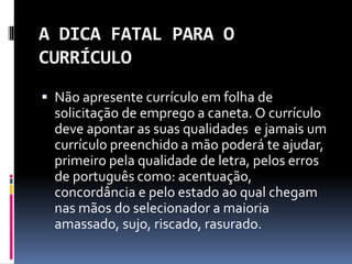 A DICA FATAL PARA O
CURRÍCULO
 Não apresente currículo em folha de
solicitação de emprego a caneta. O currículo
deve apontar as suas qualidades e jamais um
currículo preenchido a mão poderá te ajudar,
primeiro pela qualidade de letra, pelos erros
de português como: acentuação,
concordância e pelo estado ao qual chegam
nas mãos do selecionador a maioria
amassado, sujo, riscado, rasurado.
 