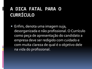 A DICA FATAL PARA O
CURRÍCULO
 Enfim, denota uma imagem suja,
desorganizada e não profissional. O Currículo
como peça de apresentação do candidato a
empresa deve ser redigido com cuidado e
com muita clareza de qual é o objetivo dele
na vida do profissional.
 