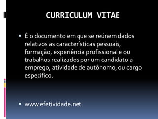 CURRICULUM VITAE
 É o documento em que se reúnem dados
relativos as características pessoais,
formação, experiência profissional e ou
trabalhos realizados por um candidato a
emprego, atividade de autônomo, ou cargo
específico.
 www.efetividade.net
 