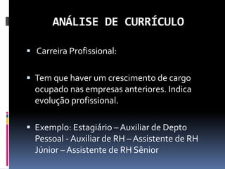 ANÁLISE DE CURRÍCULO
 Carreira Profissional:
 Tem que haver um crescimento de cargo
ocupado nas empresas anteriores. Indica
evolução profissional.
 Exemplo: Estagiário – Auxiliar de Depto
Pessoal - Auxiliar de RH – Assistente de RH
Júnior – Assistente de RH Sênior
 