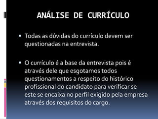 ANÁLISE DE CURRÍCULO
 Todas as dúvidas do currículo devem ser
questionadas na entrevista.
 O currículo é a base da entrevista pois é
através dele que esgotamos todos
questionamentos a respeito do histórico
profissional do candidato para verificar se
este se encaixa no perfil exigido pela empresa
através dos requisitos do cargo.
 
