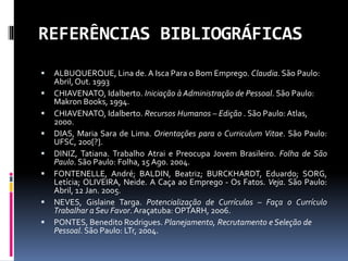 REFERÊNCIAS BIBLIOGRÁFICAS
 ALBUQUERQUE, Lina de. A Isca Para o Bom Emprego. Claudia. São Paulo:
Abril, Out. 1993
 CHIAVENATO, Idalberto. Iniciação à Administração de Pessoal. São Paulo:
Makron Books, 1994.
 CHIAVENATO, Idalberto. Recursos Humanos – Edição . São Paulo: Atlas,
2000.
 DIAS, Maria Sara de Lima. Orientações para o Curriculum Vitae. São Paulo:
UFSC, 200[?].
 DINIZ, Tatiana. Trabalho Atrai e Preocupa Jovem Brasileiro. Folha de São
Paulo. São Paulo: Folha, 15 Ago. 2004.
 FONTENELLE, André; BALDIN, Beatriz; BURCKHARDT, Eduardo; SORG,
Letícia; OLIVEIRA, Neide. A Caça ao Emprego - Os Fatos. Veja. São Paulo:
Abril, 12 Jan. 2005.
 NEVES, Gislaine Targa. Potencialização de Currículos – Faça o Currículo
Trabalhar a Seu Favor. Araçatuba: OPTARH, 2006.
 PONTES, Benedito Rodrigues. Planejamento, Recrutamento e Seleção de
Pessoal. São Paulo: LTr, 2004.
 