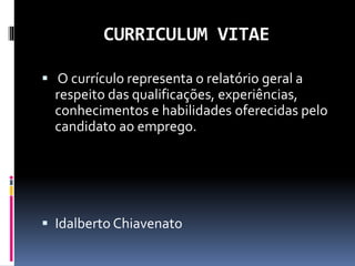 CURRICULUM VITAE
 O currículo representa o relatório geral a
respeito das qualificações, experiências,
conhecimentos e habilidades oferecidas pelo
candidato ao emprego.
 Idalberto Chiavenato
 