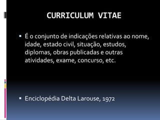 CURRICULUM VITAE
 É o conjunto de indicações relativas ao nome,
idade, estado civil, situação, estudos,
diplomas, obras publicadas e outras
atividades, exame, concurso, etc.
 Enciclopédia Delta Larouse, 1972
 