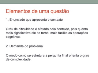 Elementos de uma questão
1. Enunciado que apresenta o contexto
Grau de dificuldade é afetado pelo contexto, pois quanto
mais significativo ele se torna, mais facilita as operações
cognitivas
2. Demanda do problema
O modo como se estrutura a pergunta final orienta o grau
de complexidade.
 