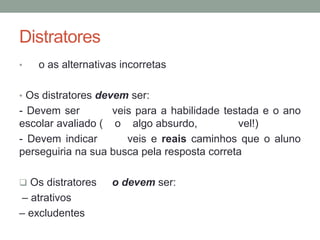 Distratores
• o as alternativas incorretas
• Os distratores devem ser:
- Devem ser veis para a habilidade testada e o ano
escolar avaliado ( o algo absurdo, vel!)
- Devem indicar veis e reais caminhos que o aluno
perseguiria na sua busca pela resposta correta
 Os distratores o devem ser:
– atrativos
– excludentes
 