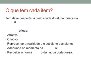 O que tem cada item?
Item deve despertar a curiosidade do aluno: busca da
o
sticas:
• Atrativo
• Criativo
• Representar a realidade e o cotidiano dos alunos;
• Adequado ao momento da o;
• Respeitar a norma o da ngua portuguesa.
 