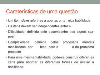 Caraterísticas de uma questão
• Um item deve referir-se a apenas uma nica habilidade
• Os itens devem ser independentes entre si
• Dificuldade: definida pelo desempenho dos alunos (ex-
post)
• Complexidade: definida pelos processos mentais
mobilizados, por tese, para a o do problema
proposto
• Para uma mesma habilidade, pode-se construir diferentes
itens para abordar as diferentes formas de avaliar a
habilidade.
 