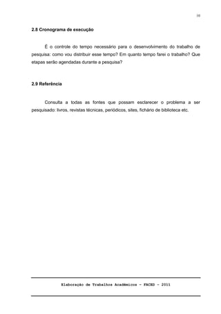 Elaboração de Trabalhos Acadêmicos – FACED - 2011 
10 
2.8 Cronograma de execução 
É o controle do tempo necessário para o desenvolvimento do trabalho de 
pesquisa: como vou distribuir esse tempo? Em quanto tempo farei o trabalho? Que 
etapas serão agendadas durante a pesquisa? 
2.9 Referência 
Consulta a todas as fontes que possam esclarecer o problema a ser 
pesquisado: livros, revistas técnicas, periódicos, sites, fichário de biblioteca etc. 
 
