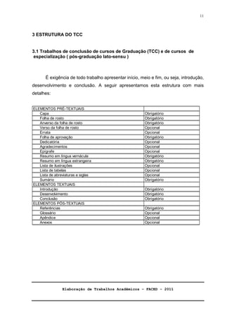 ELEMENTOS PRÉ-TEXTUAIS 
Capa Obrigatório 
Verso da folha de rosto Opcional 
Errata Opcional 
Obrigatório 
Opcional 
Opcional 
Opcional 
Obrigatório 
Obrigatório 
Opcional 
Opcional 
Folha de aprovação 
Dedicatória 
Agradecimentos 
Epígrafe 
Resumo em língua vernácula 
Resumo em língua estrangeira 
Lista de ilustrações 
Lista de tabelas 
Lista de abreviaturas e siglas Opcional 
Sumário 
ELEMENTOS TEXTUAIS 
Elaboração de Trabalhos Acadêmicos – FACED - 2011 
11 
3 ESTRUTURA DO TCC 
3.1 Trabalhos de conclusão de cursos de Graduação (TCC) e de cursos de 
especialização ( pós-graduação lato-sensu ) 
É exigência de todo trabalho apresentar início, meio e fim, ou seja, introdução, 
desenvolvimento e conclusão. A seguir apresentamos esta estrutura com mais 
detalhes: 
Folha de rosto Obrigatório 
Anverso da folha de rosto Obrigatório 
Introdução 
Apêndice 
Anexos 
Obrigatório 
Obrigatório 
Opcional 
Opcional 
Opcional 
Conclusão 
ELEMENTOS PÓS-TEXTUAIS 
Referências 
Glossário 
Obrigatório 
Obrigatório 
Desenvolvimento Obrigatório 
 