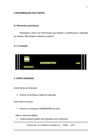Elaboração de Trabalhos Acadêmicos – FACED - 2011 
13 
4 DISCRIMINAÇÃO DAS PARTES 
4.1 Elementos pré-textuais 
Antecedem o texto com informações que facilitam a identificação e utilização 
do trabalho. Não recebem indicativo numérico. 
4.1.1 Lombada 
 PARTE SUPERIOR 
Sobre Nome da Instituição: 
· Colocar na lombada a Sigla da Instituição. 
Sobre Nome do Autor: 
· Colocar na lombada o SOBRENOME do Autor. 
Sobre o título do trabalho: 
· Títulos extensos podem ser finalizados com reticências. 
 