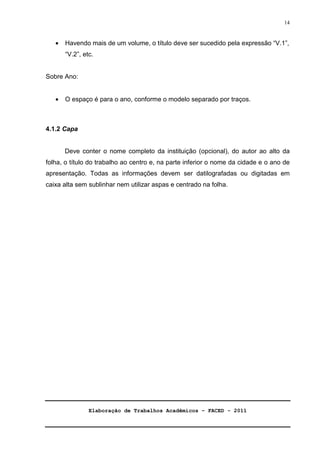 Elaboração de Trabalhos Acadêmicos – FACED - 2011 
14 
· Havendo mais de um volume, o título deve ser sucedido pela expressão “V.1”, 
“V.2”, etc. 
Sobre Ano: 
· O espaço é para o ano, conforme o modelo separado por traços. 
4.1.2 Capa 
Deve conter o nome completo da instituição (opcional), do autor ao alto da 
folha, o título do trabalho ao centro e, na parte inferior o nome da cidade e o ano de 
apresentação. Todas as informações devem ser datilografadas ou digitadas em 
caixa alta sem sublinhar nem utilizar aspas e centrado na folha. 
 