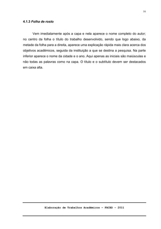 Elaboração de Trabalhos Acadêmicos – FACED - 2011 
16 
4.1.3 Folha de rosto 
Vem imediatamente após a capa e nela aparece o nome completo do autor; 
no centro da folha o título do trabalho desenvolvido, sendo que logo abaixo, da 
metade da folha para a direita, aparece uma explicação rápida mais clara acerca dos 
objetivos acadêmicos, seguida da instituição a que se destina a pesquisa. Na parte 
inferior aparece o nome da cidade e o ano. Aqui apenas as iniciais são maiúsculas e 
não todas as palavras como na capa. O título e o subtítulo devem ser destacados 
em caixa alta. 
 