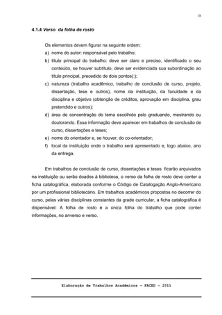 Elaboração de Trabalhos Acadêmicos – FACED - 2011 
18 
4.1.4 Verso da folha de rosto 
Os elementos devem figurar na seguinte ordem: 
a) nome do autor: responsável pelo trabalho; 
b) título principal do trabalho: deve ser claro e preciso, identificado o seu 
conteúdo, se houver subtítulo, deve ser evidenciada sua subordinação ao 
título principal, precedido de dois pontos(:); 
c) natureza (trabalho acadêmico, trabalho de conclusão de curso, projeto, 
dissertação, tese e outros), nome da instituição, da faculdade e da 
disciplina e objetivo (obtenção de créditos, aprovação em disciplina, grau 
pretendido e outros); 
d) área de concentração do tema escolhido pelo graduando, mestrando ou 
doutorando. Essa informação deve aparecer em trabalhos de conclusão de 
curso, dissertações e teses; 
e) nome do orientador e, se houver, do co-orientador; 
f) local da instituição onde o trabalho será apresentado e, logo abaixo, ano 
da entrega. 
Em trabalhos de conclusão de curso, dissertações e teses ficarão arquivados 
na instituição ou serão doados à biblioteca, o verso da folha de rosto deve conter a 
ficha catalográfica, elaborada conforme o Código de Catalogação Anglo-Americano 
por um profissional bibliotecário. Em trabalhos acadêmicos propostos no decorrer do 
curso, pelas várias disciplinas constantes da grade curricular, a ficha catalográfica é 
dispensável. A folha de rosto é a única folha do trabalho que pode conter 
informações, no anverso e verso. 
 
