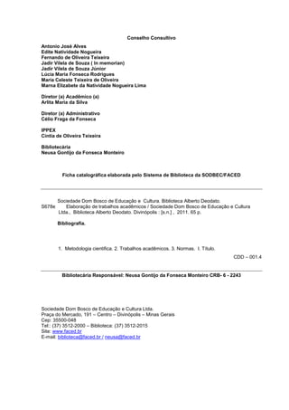 Conselho Consultivo 
Antonio José Alves 
Edite Natividade Nogueira 
Fernando de Oliveira Teixeira 
Jadir Vilela de Souza ( In memorian) 
Jadir Vilela de Souza Júnior 
Lúcia Maria Fonseca Rodrigues 
Maria Celeste Teixeira de Oliveira 
Marna Elizabete da Natividade Nogueira Lima 
Diretor (a) Acadêmico (a) 
Arlita Maria da Silva 
Diretor (a) Administrativo 
Célio Fraga da Fonseca 
IPPEX 
Cíntia de Oliveira Teixeira 
Bibliotecária 
Neusa Gontijo da Fonseca Monteiro 
Ficha catalográfica elaborada pelo Sistema de Biblioteca da SODBEC/FACED 
Sociedade Dom Bosco de Educação e Cultura. Biblioteca Alberto Deodato. 
S678e Elaboração de trabalhos acadêmicos / Sociedade Dom Bosco de Educação e Cultura 
Ltda., Biblioteca Alberto Deodato. Divinópolis : [s.n.] , 2011. 65 p. 
Bibliografia. 
1. Metodologia cientifica. 2. Trabalhos acadêmicos. 3. Normas. I. Título. 
CDD – 001.4 
Bibliotecária Responsável: Neusa Gontijo da Fonseca Monteiro CRB- 6 - 2243 
Sociedade Dom Bosco de Educação e Cultura Ltda. 
Praça do Mercado, 191 – Centro – Divinópolis – Minas Gerais 
Cep: 35500-048 
Tel:: (37) 3512-2000 – Biblioteca: (37) 3512-2015 
Site: www.faced.br 
E-mail: biblioteca@faced.br / neusa@faced.br 
 