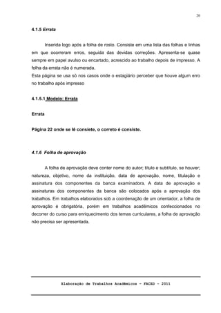 Elaboração de Trabalhos Acadêmicos – FACED - 2011 
20 
4.1.5 Errata 
Inserida logo após a folha de rosto. Consiste em uma lista das folhas e linhas 
em que ocorreram erros, seguida das devidas correções. Apresenta-se quase 
sempre em papel avulso ou encartado, acrescido ao trabalho depois de impresso. A 
folha da errata não é numerada. 
Esta página se usa só nos casos onde o estagiário perceber que houve algum erro 
no trabalho após impresso 
4.1.5.1 Modelo: Errata 
Errata 
Página 22 onde se lê consiete, o correto é consiste. 
4.1.6 Folha de aprovação 
A folha de aprovação deve conter nome do autor; título e subtítulo, se houver; 
natureza, objetivo, nome da instituição, data de aprovação, nome, titulação e 
assinatura dos componentes da banca examinadora. A data de aprovação e 
assinaturas dos componentes da banca são colocados após a aprovação dos 
trabalhos. Em trabalhos elaborados sob a coordenação de um orientador, a folha de 
aprovação é obrigatória, porém em trabalhos acadêmicos confeccionados no 
decorrer do curso para enriquecimento dos temas curriculares, a folha de aprovação 
não precisa ser apresentada. 
 