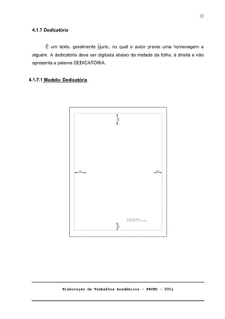 Elaboração de Trabalhos Acadêmicos – FACED - 2011 
22 
4.1.7 Dedicatória 
É um texto, geralmente curto, no qual o autor presta uma homenagem a 
alguém. A dedicatória deve ser digitada abaixo da metade da folha, à direita e não 
apresenta a palavra DEDICATÓRIA. 
4.1.7.1 Modelo: Dedicatória 
 
