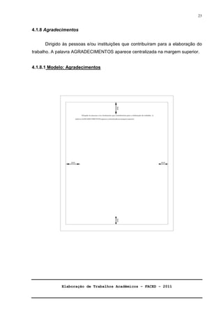 Elaboração de Trabalhos Acadêmicos – FACED - 2011 
23 
4.1.8 Agradecimentos 
Dirigido às pessoas e/ou instituições que contribuíram para a elaboração do 
trabalho. A palavra AGRADECIMENTOS aparece centralizada na margem superior. 
4.1.8.1 Modelo: Agradecimentos 
 