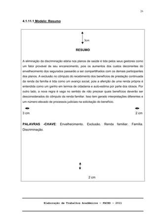 Elaboração de Trabalhos Acadêmicos – FACED - 2011 
26 
4.1.11.1 Modelo: Resumo 
3cm 
RESUMO 
A eliminação da discriminação etária nos planos de saúde é tida pelos seus gestores como 
um fator provável de seu encarecimento, pois os aumentos dos custos decorrentes do 
envelhecimento dos segurados passarão a ser compartilhados com os demais participantes 
dos planos. A exclusão no cômputo do recebimento dos benefícios de prestação continuada 
da renda da família é tida como um avanço social, pois a aferição de uma renda própria é 
entendida como um ganho em termos de cidadania e auto-estima por parte dos idosos. Por 
outro lado, a nova regra é vaga no sentido de não precisar quais benefícios deverão ser 
desconsiderados do cômputo da renda familiar. Isso tem gerado interpretações diferentes e 
um número elevado de processos judiciais na solicitação do benefício. 
3 cm 2 cm 
PALAVRAS -CHAVE: Envelhecimento. Exclusão. Renda familiar. Família. 
Discriminação. 
2 cm 
 