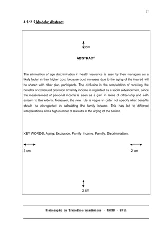 Elaboração de Trabalhos Acadêmicos – FACED - 2011 
27 
4.1.11.2 Modelo: Abstract 
3cm 
ABSTRACT 
The elimination of age discrimination in health insurance is seen by their managers as a 
likely factor in their higher cost, because cost increases due to the aging of the insured will 
be shared with other plan participants. The exclusion in the computation of receiving the 
benefits of continued provision of family income is regarded as a social advancement, since 
the measurement of personal income is seen as a gain in terms of citizenship and self-esteem 
to the elderly. Moreover, the new rule is vague in order not specify what benefits 
should be disregarded in calculating the family income. This has led to different 
interpretations and a high number of lawsuits at the urging of the benefit. 
KEY WORDS: Aging; Exclusion. Family Income. Family. Discrimination. 
3 cm 2 cm 
2 cm 
 