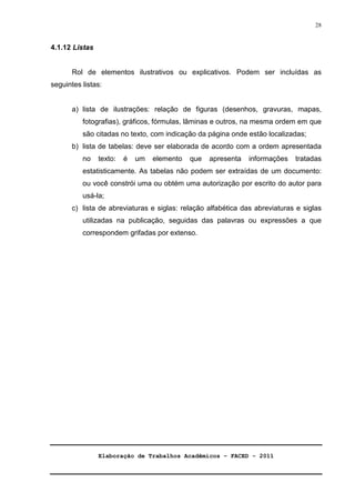 Elaboração de Trabalhos Acadêmicos – FACED - 2011 
28 
4.1.12 Listas 
Rol de elementos ilustrativos ou explicativos. Podem ser incluídas as 
seguintes listas: 
a) lista de ilustrações: relação de figuras (desenhos, gravuras, mapas, 
fotografias), gráficos, fórmulas, lâminas e outros, na mesma ordem em que 
são citadas no texto, com indicação da página onde estão localizadas; 
b) lista de tabelas: deve ser elaborada de acordo com a ordem apresentada 
no texto: é um elemento que apresenta informações tratadas 
estatisticamente. As tabelas não podem ser extraídas de um documento: 
ou você constrói uma ou obtém uma autorização por escrito do autor para 
usá-la; 
c) lista de abreviaturas e siglas: relação alfabética das abreviaturas e siglas 
utilizadas na publicação, seguidas das palavras ou expressões a que 
correspondem grifadas por extenso. 
 