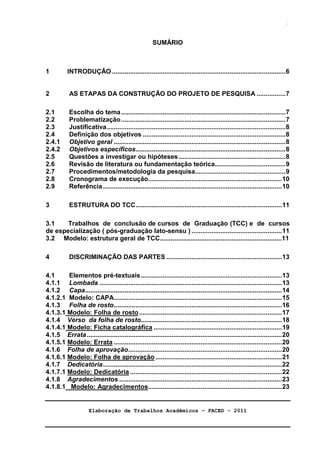 Elaboração de Trabalhos Acadêmicos – FACED - 2011 
3 
SUMÁRIO 
1 INTRODUÇÃO................................................................................................6 
2 AS ETAPAS DA CONSTRUÇÃO DO PROJETO DE PESQUISA ................7 
2.1 Escolha do tema...........................................................................................7 
2.2 Problematização...........................................................................................7 
2.3 Justificativa...................................................................................................8 
2.4 Definição dos objetivos ...............................................................................8 
2.4.1 Objetivo geral ...............................................................................................8 
2.4.2 Objetivos específicos...................................................................................8 
2.5 Questões a investigar ou hipóteses ...........................................................8 
2.6 Revisão de literatura ou fundamentação teórica.......................................9 
2.7 Procedimentos/metodologia da pesquisa..................................................9 
2.8 Cronograma de execução..........................................................................10 
2.9 Referência...................................................................................................10 
3 ESTRUTURA DO TCC.................................................................................11 
3.1 Trabalhos de conclusão de cursos de Graduação (TCC) e de cursos 
de especialização ( pós-graduação lato-sensu ) ..................................................11 
3.2 Modelo: estrutura geral de TCC....................................................................11 
4 DISCRIMINAÇÃO DAS PARTES ................................................................13 
4.1 Elementos pré-textuais..............................................................................13 
4.1.1 Lombada .....................................................................................................13 
4.1.2 Capa.............................................................................................................14 
4.1.2.1 Modelo: CAPA.............................................................................................15 
4.1.3 Folha de rosto.............................................................................................16 
4.1.3.1 Modelo: Folha de rosto...............................................................................17 
4.1.4 Verso da folha de rosto..............................................................................18 
4.1.4.1 Modelo: Ficha catalográfica .......................................................................19 
4.1.5 Errata............................................................................................................20 
4.1.5.1 Modelo: Errata .............................................................................................20 
4.1.6 Folha de aprovação.....................................................................................20 
4.1.6.1 Modelo: Folha de aprovação......................................................................21 
4.1.7 Dedicatória...................................................................................................22 
4.1.7.1 Modelo: Dedicatória ....................................................................................22 
4.1.8 Agradecimentos ..........................................................................................23 
4.1.8.1 Modelo: Agradecimentos..........................................................................23 
 