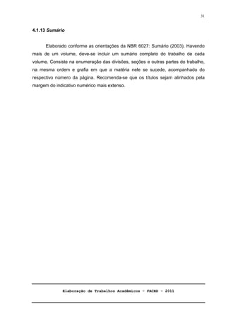 Elaboração de Trabalhos Acadêmicos – FACED - 2011 
31 
4.1.13 Sumário 
Elaborado conforme as orientações da NBR 6027: Sumário (2003). Havendo 
mais de um volume, deve-se incluir um sumário completo do trabalho de cada 
volume. Consiste na enumeração das divisões, seções e outras partes do trabalho, 
na mesma ordem e grafia em que a matéria nele se sucede, acompanhado do 
respectivo número da página. Recomenda-se que os títulos sejam alinhados pela 
margem do indicativo numérico mais extenso. 
 