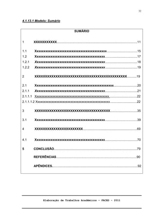 Elaboração de Trabalhos Acadêmicos – FACED - 2011 
32 
4.1.13.1 Modelo: Sumário 
SUMÁRIO 
1 XXXXXXXXXXX............................................................................................11 
1.1 Xxxxxxxxxxxxxxxxxxxxxxxxxxxxxxxxxxxxxxxxx...................................15 
1.2 Xxxxxxxxxxxxxxxxxxxxxxxxxxxxxxxxxxxxxxxx.....................................17 
1.2.1 Xxxxxxxxxxxxxxxxxxxxxxxxxxxxxxxxxxxxxxxx.....................................18 
1.2.2 Xxxxxxxxxxxxxxxxxxxxxxxxxxxxxxxxxxxxxxxx.....................................19 
2 XXXXXXXXXXXXXXXXXXXXXXXXXXXXXXXXXXXXXXXXXXXX...........19 
2.1 Xxxxxxxxxxxxxxxxxxxxxxxxxxxxxxxxxxxxxxxxxxxxx...........................20 
2.1.1 Xxxxxxxxxxxxxxxxxxxxxxxxxxxxxxxxxxxxxxxx.....................................21 
2.1.1.1 Xxxxxxxxxxxxxxxxxxxxxxxxxxxxxxxxxxxxxxxxxxxxxxx................................22 
2.1.1.1.2 Xxxxxxxxxxxxxxxxxxxxxxxxxxxxxxxxxxxxxxxxxxxxxxx...............................22 
3 XXXXXXXXXXXXXXXXXXXXXXXXXXXXXXXXXXXX...............................35 
3.1 Xxxxxxxxxxxxxxxxxxxxxxxxxxxxxxxxxxxxxxxx.....................................39 
4 XXXXXXXXXXXXXXXXXXXXXXX..............................................................69 
4.1 Xxxxxxxxxxxxxxxxxxxxxxxxxxxxxxxxxxxxxxxx.....................................70 
5 CONCLUSÃO...............................................................................................79 
REFERÊNCIAS............................................................................................90 
APÊNDICES..................................................................................................92 
 