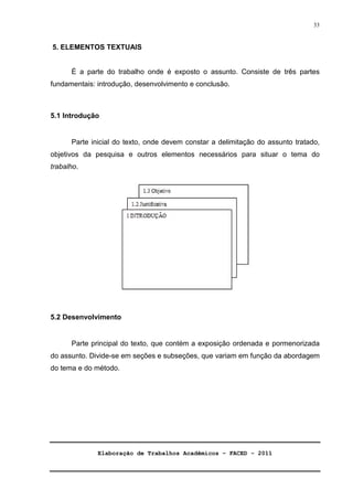 Elaboração de Trabalhos Acadêmicos – FACED - 2011 
33 
5. ELEMENTOS TEXTUAIS 
É a parte do trabalho onde é exposto o assunto. Consiste de três partes 
fundamentais: introdução, desenvolvimento e conclusão. 
5.1 Introdução 
Parte inicial do texto, onde devem constar a delimitação do assunto tratado, 
objetivos da pesquisa e outros elementos necessários para situar o tema do 
trabalho. 
5.2 Desenvolvimento 
Parte principal do texto, que contém a exposição ordenada e pormenorizada 
do assunto. Divide-se em seções e subseções, que variam em função da abordagem 
do tema e do método. 
 