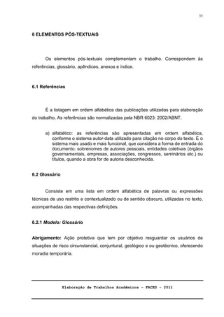 Elaboração de Trabalhos Acadêmicos – FACED - 2011 
35 
6 ELEMENTOS PÓS-TEXTUAIS 
Os elementos pós-textuais complementam o trabalho. Correspondem às 
referências, glossário, apêndices, anexos e índice. 
6.1 Referências 
É a listagem em ordem alfabética das publicações utilizadas para elaboração 
do trabalho. As referências são normalizadas pela NBR 6023: 2002/ABNT. 
a) alfabético: as referências são apresentadas em ordem alfabética, 
conforme o sistema autor-data utilizado para citação no corpo do texto. É o 
sistema mais usado e mais funcional, que considera a forma de entrada do 
documento: sobrenomes de autores pessoais, entidades coletivas (órgãos 
governamentais, empresas, associações, congressos, seminários etc.) ou 
títulos, quando a obra for de autoria desconhecida. 
6.2 Glossário 
Consiste em uma lista em ordem alfabética de palavras ou expressões 
técnicas de uso restrito e contextualizado ou de sentido obscuro, utilizadas no texto, 
acompanhadas das respectivas definições. 
6.2.1 Modelo: Glossário 
Abrigamento: Ação protetiva que tem por objetivo resguardar os usuários de 
situações de risco circunstancial, conjuntural, geológico e ou geotécnico, oferecendo 
moradia temporária. 
 