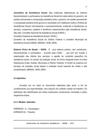 Elaboração de Trabalhos Acadêmicos – FACED - 2011 
36 
Conselhos de Assistência Social: São instâncias deliberativas do sistema 
descentralizado e participativa de Assistência Social em cada esfera do governo, de 
caráter permanente e composição partidária entre o governo, de caráter permanente 
e composição paritária entre governo e sociedade civil. Deliberam sobre a Política de 
Assistências Social, normatizando o acompanhamento, avaliando e fiscalizando os 
serviços, programas, projetos e benefícios desenvolvidos pela Assistência Social. 
São eles: Conselho Nacional de Assistência Social (CNAS ), 
Conselho Estadual de Assistência Social ( CEAS ), 
Conselho de Assistência Social do Distrito Federal e conselho Municipal de 
Assistência Social (CMAS). (BRASIL. NOB, 2005) 
Sistema Único de Saúde – SUAS. É uma sistema público, não contributivo, 
descentralizado e participativo – previsto pela LOAS - , que tem por função a 
organização das ofertas dos serviços, a gestão do conteúdo especifico do 
assistência social, no campo da proteção social, de forma integrada entre os entes 
federativos( União, Estado, Municípios e Distrito Federal). O SUAS se organiza em 
serviços de proteção social básica e proteção social especial de média e alta 
complexidade. (BRASIL, NOB, 2005). 
6.3 Apêndice 
Consiste em um texto ou documento elaborado pelo autor, a fim de 
complementar sua argumentação, sem prejuízo da unidade nuclear do trabalho. Os 
apêndices são identificados por letras maiúsculas consecutivas, travessão e pelos 
respectivos títulos. 
6.3.1 Modelo: Apêndice 
APÊNDICE A - Carceragem; 
APÊNDICE B - Presídio. 
 