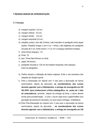 Elaboração de Trabalhos Acadêmicos – FACED - 2011 
38 
7 REGRAS GERAIS DE APRESENTAÇÃO 
7.1 Formato 
a) margem superior: 3,0 cm; 
b) margem inferior: 2,0 cm; 
c) margem direita: 2,0 cm; 
d) margem esquerda 3,0 cm; 
e) citações curtas ( com até 3 linhas ) são inseridas no parágrafo entre aspas 
duplos. Citações longas ( com 4 ou + linhas ) são digitadas em parágrafo 
recuado de 4 cm, fonte menor ( 11 ou 10 ) e espaço interlinear simples; 
f) entre linhas (espaço) 1,5; 
g) fonte: 12; 
h) tipo: Times New Roman ou Arial; 
i) papel: A4 branco. 
j) parágrafo recuado a 1,25 cm da margem esquerda, sem espaços 
entre os parágrafos. 
k) Prefira sempre a utilização de textos originais. Evite o uso excessivo das 
citações de citação (apud). 
l) Para a Graduação em espiral com 3 vias para a aprovação da banca 
examinadora, depois de aprovado, os coordenadores dos cursos 
deverão agendar com a bibliotecária, a entrega da monografia em CD 
OU DVD para confeccionar a ficha catalográfica, no prazo de 1 mês 
de antecedência, somente depois da entrega da ficha, o aluno deverá 
enviar para encadernação 1( uma ) via em capa dura ( papel Kreflex com 
gravação da escrita em dourado), cor azul royal e entregar á biblioteca; 
m) Para Pós-Graduação em espiral com 3 vias para a aprovação da banca 
examinadora, depois de aprovado, , os coordenadores dos cursos 
deverão agendar com a bibliotecária, a entrega da monografia em CD 
 