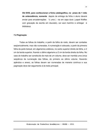 Elaboração de Trabalhos Acadêmicos – FACED - 2011 
39 
OU DVD, para confeccionar a ficha catalográfica, no prazo de 1 mês 
de antecedência, somente depois da entrega da ficha o aluno deverá 
enviar para encadernações 1( uma ) via em capa dura ( papel Kreflex 
com gravação da escrita em dourado), cor azul marinho e entregar á 
biblioteca; 
7.2 Paginação 
Todas as folhas do trabalho, a partir da folha de rosto, devem ser contadas 
seqüencialmente, mas não numeradas. A numeração é colocada, a partir da primeira 
folha da parte textual, em algarismos arábicos, no canto superior direito da folha, a 2 
cm da borda superior, ficando o último algarismo a 2 cm da borda direita da folha. No 
caso do trabalho ser constituído de mais de um volume, deve ser mantida uma única 
seqüência de numeração das folhas, do primeiro ao último volume. Havendo 
apêndice e anexo, as folhas devem ser numeradas de maneira contínua e sua 
paginação deve dar seguimento à do texto principal. 
 