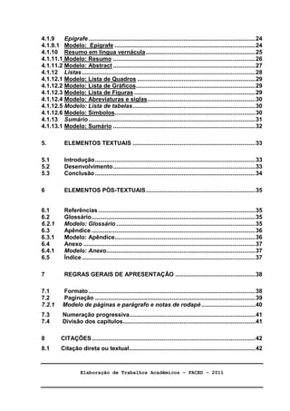 Elaboração de Trabalhos Acadêmicos – FACED - 2011 
4 
4.1.9 Epígrafe......................................................................................................24 
4.1.9.1 Modelo: Epígrafe ......................................................................................24 
4.1.10 Resumo em língua vernácula...................................................................25 
4.1.11.1 Modelo: Resumo .......................................................................................26 
4.1.11.2 Modelo: Abstract .......................................................................................27 
4.1.12 Listas..........................................................................................................28 
4.1.12.1 Modelo: Lista de Quadros ........................................................................29 
4.1.12.2 Modelo: Lista de Gráficos.........................................................................29 
4.1.12.3 Modelo: Lista de Figuras ..........................................................................29 
4.1.12.4 Modelo: Abreviaturas e siglas..................................................................30 
4.1.12.5 Modelo: Lista de tabelas...........................................................................30 
4.1.12.6 Modelo: Símbolos......................................................................................30 
4.1.13 Sumário......................................................................................................31 
4.1.13.1 Modelo: Sumário .......................................................................................32 
5. ELEMENTOS TEXTUAIS ...........................................................................33 
5.1 Introdução..................................................................................................33 
5.2 Desenvolvimento.......................................................................................33 
5.3 Conclusão..................................................................................................34 
6 ELEMENTOS PÓS-TEXTUAIS...................................................................35 
6.1 Referências ................................................................................................35 
6.2 Glossário....................................................................................................35 
6.2.1 Modelo: Glossário .....................................................................................35 
6.3 Apêndice ....................................................................................................36 
6.3.1 Modelo: Apêndice......................................................................................36 
6.4 Anexo .........................................................................................................37 
6.4.1 Modelo: Anexo...........................................................................................37 
6.5 Índice..........................................................................................................37 
7 REGRAS GERAIS DE APRESENTAÇÃO .................................................38 
7.1 Formato......................................................................................................38 
7.2 Paginação ..................................................................................................39 
7.2.1 Modelo de páginas e parágrafo e notas de rodapé .................................40 
7.3 Numeração progressiva.............................................................................41 
7.4 Divisão dos capítulos.................................................................................41 
8 CITAÇÕES....................................................................................................42 
8.1 Citação direta ou textual.............................................................................42 
 