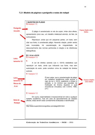 Elaboração de Trabalhos Acadêmicos – FACED - 2011 
40 
7.2.1 Modelo de páginas e parágrafo e notas de rodapé 
Parágrafo 
recuado 
Letra 
tamanho 12 
Letra 
tamanho 10 
Recuo de 
4 cm 
Nota de 
Rodapé 
Espaço duplo entre 
linhas 
Espaço simples 
entre linhas 
1 QUESTÃO DO PLÁGIO 
¶2 espaços 1,5 
O plágio é caracterizado no ato de copiar, imitar obra alheia, 
apresentando como seu, um trabalho intelectual advindo, de fato, de 
outra pessoa. 
Reproduzir, ainda que em pequenas partes, um texto, sem 
citar sua fonte, é considerado plágio. Havendo citação, porém sendo 
esta incompleta, há caracterização de irregularidade, de 
descumprimento das normas pertinentes à citação e às referências 
bibliográficas. 
¶1.1 A lei n.9.610 
¶ 2 espaços 1,5 
¶ 
A Lei de direitos autorais (Lei n. 9.610) estabelece que 
reproduzir um texto, ainda que indicando sua fonte, mas sem 
autorização do autor, pode constituir crime de violação de direitos 
autorais. 
¶ 1 espaços 1,5 
É bom saber, que a caracterização de plágio 
em trabalhos acadêmicos pode acionar o 
rigor da Lei n. 9.610, sujeitando o infrator à 
punição, e no mínimo sua expulsão da 
Instituição de Ensino Superior à qual 
encontra-se vinculado.( LEI n.9.610, 1990, 
p.4.) 
¶ 1 espaços 1,5 
Em suma, origininalidade é imprescindível em todo e qualquer 
trabalho acadêmico, mas em caso do aproveitamento de citações 
alheias, estas devem estar corretamente sinalizadas e identificadas. 
_______ 
http://www.superclickmonografias.com/plagio002.html 
 
