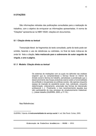 Elaboração de Trabalhos Acadêmicos – FACED - 2011 
42 
8 CITAÇÕES 
São informações retiradas das publicações consultadas para a realização de 
trabalhos, com o objetivo de enriquecer as informações apresentadas. A norma de 
Citações apresenta-se na NBR 10520: citações em documentos. 
8.1 Citação direta ou textual 
Transcrição literal de fragmentos do texto consultado, parte do texto pode ser 
omitido, fazendo o uso de reticências ou colchetes, no final do texto indica-se de 
onde foi feita a citação, letra maiúscula para o sobrenome do autor seguido de 
virgula, o ano e página. 
8.1.1 Modelo: Citação direta ou textual 
Os sistemas de mediações com os quais me defrontei nas análises 
exigiram que eu compreendesse o Serviço Social no interior da 
divisão social e técnica do trabalho, percebesse a ponderação que o 
desenvolvimento das forças produtivas exerce sobre a funcionalidade 
da profissão e recuperasse as políticas sociais, não apenas enquanto 
espaço de inserção do assistente social, mas, sobretudo, enquanto 
determinação, ordenamento, prescrição das formas de intervenção 
profissional. [...] Finalmente, o meu reconhecimento àqueles que 
vêm participando do meu processo de amadurecimento intelectual: 
[...] deste trabalho.(GUERRA, 2005, p.17-19.). 
Nas Referências: 
________________ 
GUERRA, Yolanda. A instrumentalidade do serviço social. 4. ed. São Paulo: Cortez, 2005. 
 