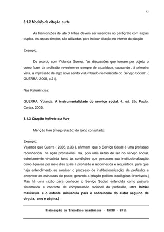 Elaboração de Trabalhos Acadêmicos – FACED - 2011 
43 
8.1.2 Modelo de citação curta 
As transcrições de até 3 linhas devem ser inseridas no parágrafo com aspas 
duplas. As aspas simples são utilizadas para indicar citação no interior da citação 
Exemplo: 
De acordo com Yolanda Guerra, “as discussões que tomam por objeto o 
como fazer da profissão revestem-se sempre de atualidade, causando , à primeira 
vista, a impressão de algo novo sendo vislumbrado no horizonte do Serviço Social”. ( 
GUERRA, 2005, p.21). 
Nas Referências: 
GUERRA, Yolanda. A instrumentalidade do serviço social. 4. ed. São Paulo: 
Cortez, 2005. 
8.1.3 Citação indireta ou livre 
Menção livre (interpretação) do texto consultado: 
Exemplo: 
Vejamos que Guerra ( 2005, p.33 ), afirmam que o Serviço Social é uma profissão 
reconhecida na ação profissional. Há, pois uma razão de ser no serviço social, 
estreitamente vinculada tanto às condições que gestaram sua institucionalização 
como àquelas por meio das quais a profissão é reconhecida e requisitada. para que 
haja entendimento ao analisar o processo de institucionalização da profissão e 
encontrar as estruturas de poder, gerando a criação político-ideológicas favoráveis.] 
Mas há uma razão para conhecer o Serviço Social, entendida como postura 
sistemática e coerente de compreensão racional da profissão, letra Inicial 
maiúscula e o estante minúscula para o sobrenome do autor seguido de 
virgula, ano e página.) 
 